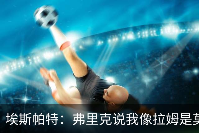 埃斯帕特：弗里克说我像拉姆是莫大赞誉 我能适应右后卫和中场