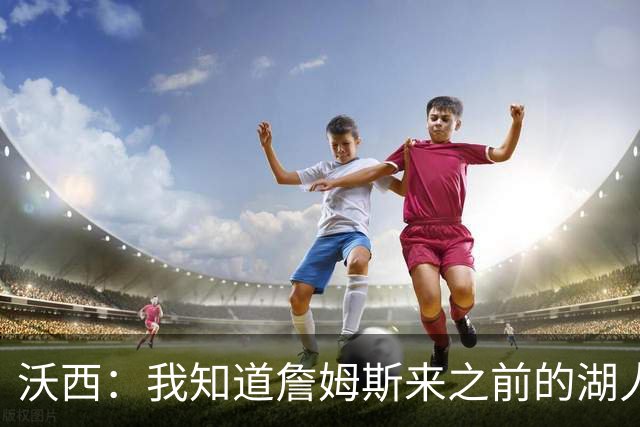 沃西：我知道詹姆斯来之前的湖人什么样 他带来了赢家气质&吸引AD